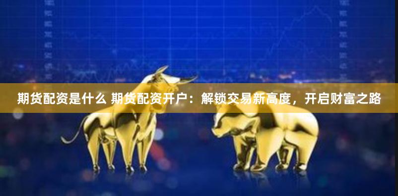 期货配资是什么 期货配资开户：解锁交易新高度，开启财富之路