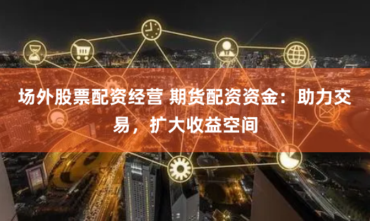 场外股票配资经营 期货配资资金：助力交易，扩大收益空间