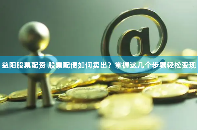 益阳股票配资 股票配债如何卖出？掌握这几个步骤轻松变现
