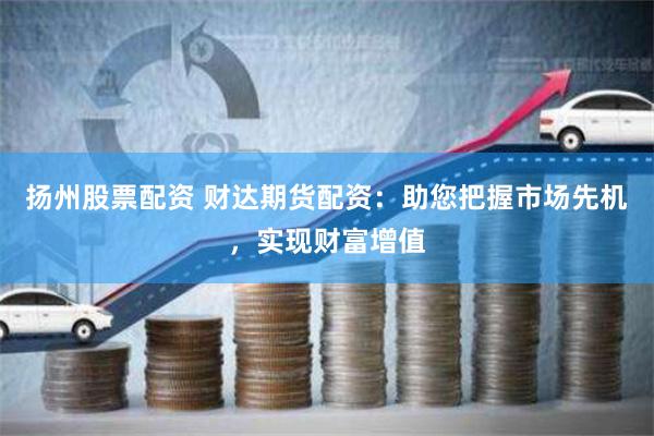 扬州股票配资 财达期货配资：助您把握市场先机，实现财富增值