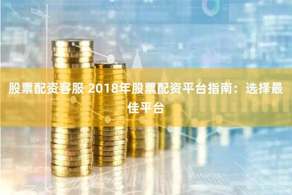 股票配资客服 2018年股票配资平台指南：选择最佳平台