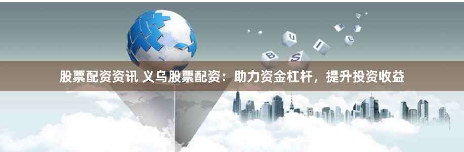 股票配资资讯 义乌股票配资：助力资金杠杆，提升投资收益