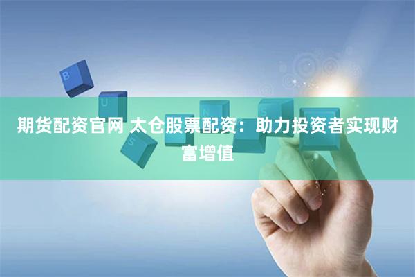 期货配资官网 太仓股票配资：助力投资者实现财富增值