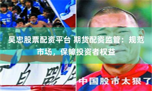 吴忠股票配资平台 期货配资监管：规范市场，保障投资者权益