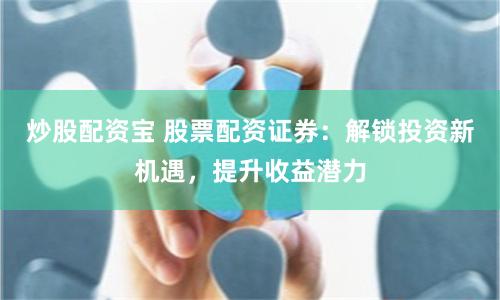 炒股配资宝 股票配资证券：解锁投资新机遇，提升收益潜力