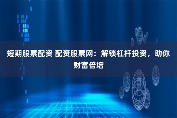 短期股票配资 配资股票网：解锁杠杆投资，助你财富倍增