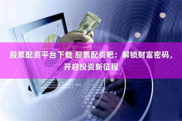 股票配资平台下载 股票配资吧：解锁财富密码，开启投资新征程