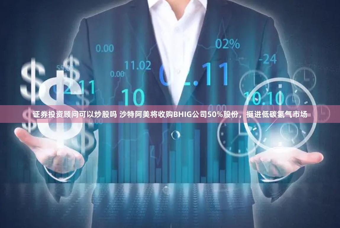 证券投资顾问可以炒股吗 沙特阿美将收购BHIG公司50%股份，挺进低碳氢气市场