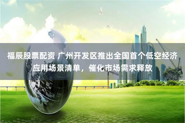 福辰股票配资 广州开发区推出全国首个低空经济应用场景清单，催化市场需求释放