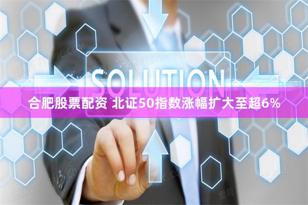合肥股票配资 北证50指数涨幅扩大至超6%