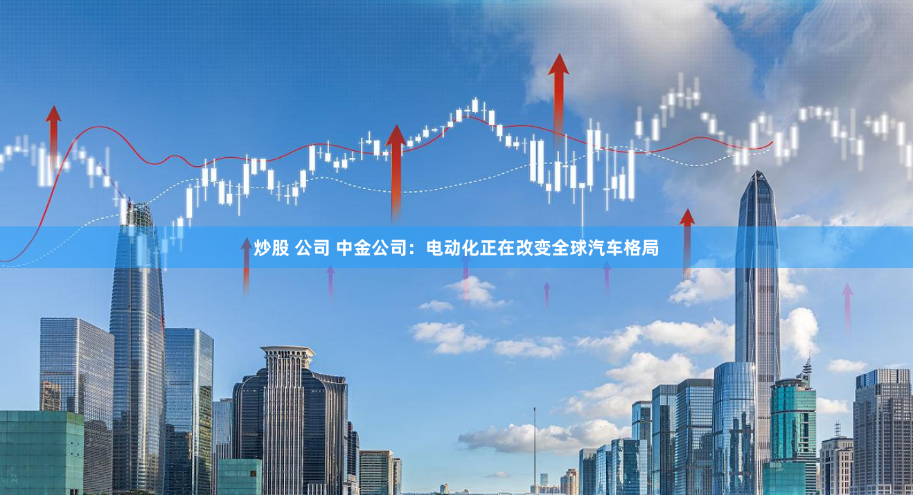 炒股 公司 中金公司：电动化正在改变全球汽车格局