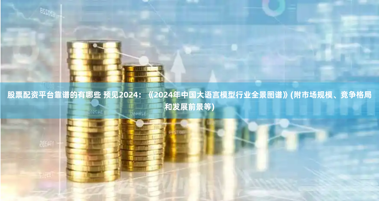 股票配资平台靠谱的有哪些 预见2024：《2024年中国大语言模型行业全景图谱》(附市场规模、竞争格局和发展前景等)