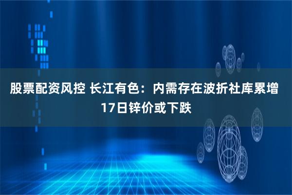 股票配资风控 长江有色：内需存在波折社库累增 17日锌价或下跌