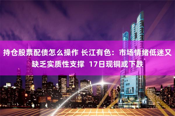 持仓股票配债怎么操作 长江有色：市场情绪低迷又缺乏实质性支撑  17日现铜或下跌