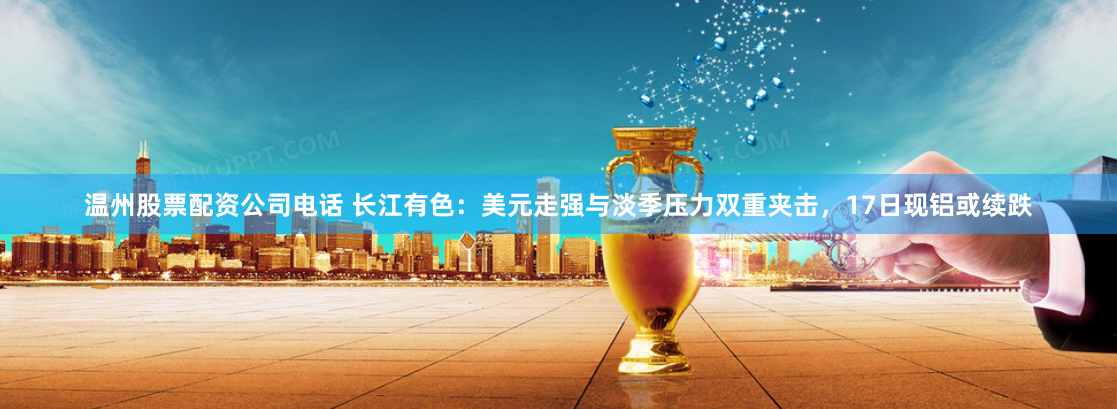 温州股票配资公司电话 长江有色：美元走强与淡季压力双重夹击，17日现铝或续跌