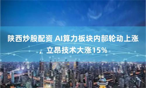 陕西炒股配资 AI算力板块内部轮动上涨，立昂技术大涨15%
