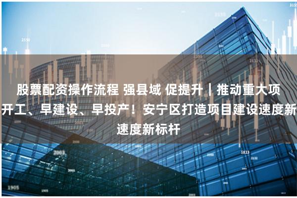 股票配资操作流程 强县域 促提升｜推动重大项目早开工、早建设、早投产！安宁区打造项目建设速度新标杆