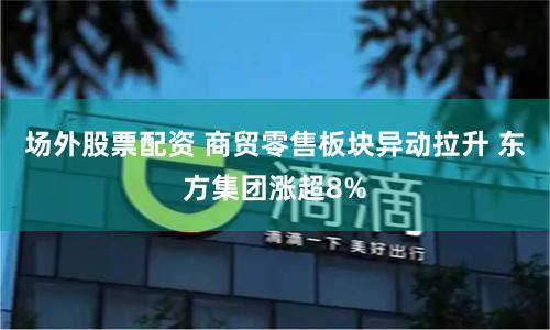场外股票配资 商贸零售板块异动拉升 东方集团涨超8%