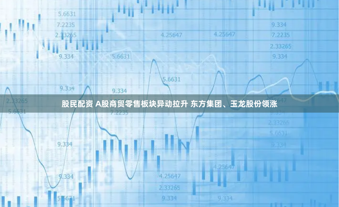股民配资 A股商贸零售板块异动拉升 东方集团、玉龙股份领涨