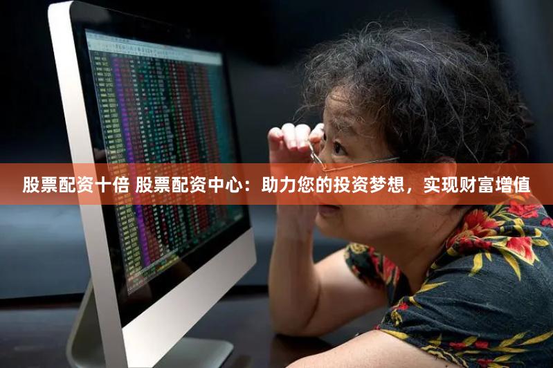 股票配资十倍 股票配资中心：助力您的投资梦想，实现财富增值