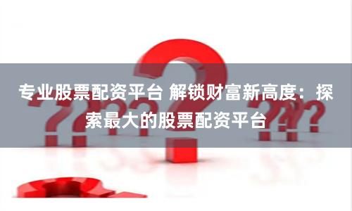 专业股票配资平台 解锁财富新高度：探索最大的股票配资平台