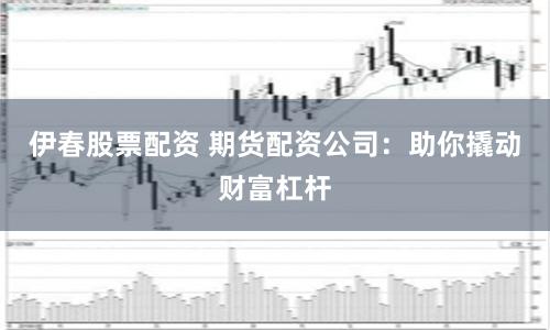 伊春股票配资 期货配资公司：助你撬动财富杠杆