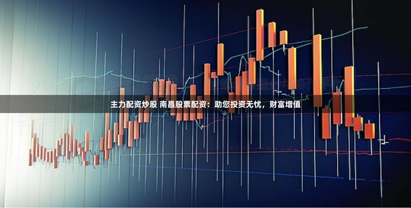 主力配资炒股 南昌股票配资：助您投资无忧，财富增值