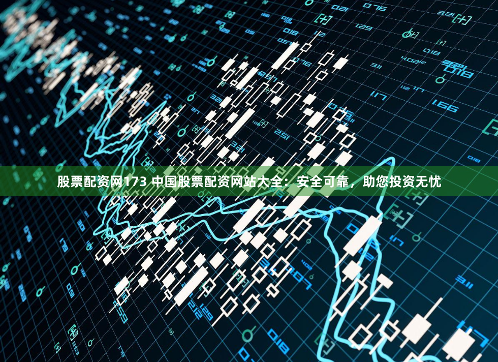 股票配资网173 中国股票配资网站大全：安全可靠，助您投资无忧