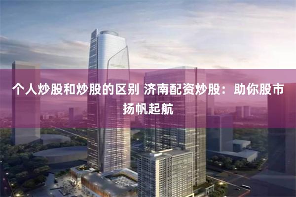 个人炒股和炒股的区别 济南配资炒股：助你股市扬帆起航