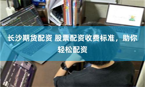 长沙期货配资 股票配资收费标准，助你轻松配资