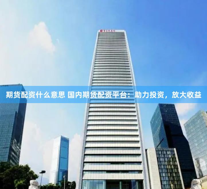 期货配资什么意思 国内期货配资平台：助力投资，放大收益