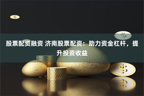 股票配资融资 济南股票配资：助力资金杠杆，提升投资收益