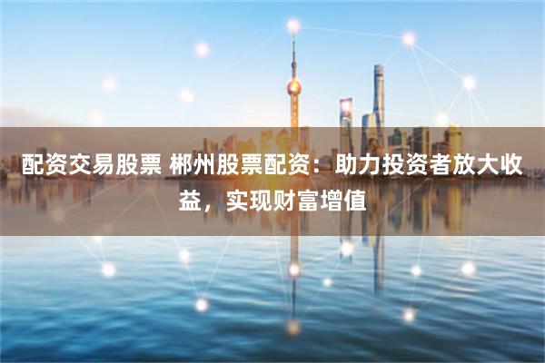 配资交易股票 郴州股票配资：助力投资者放大收益，实现财富增值