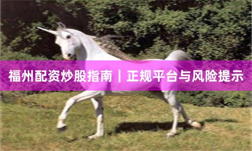 福州配资炒股指南｜正规平台与风险提示